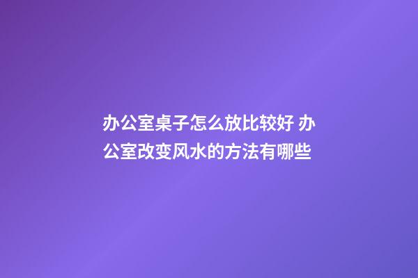 办公室桌子怎么放比较好 办公室改变风水的方法有哪些